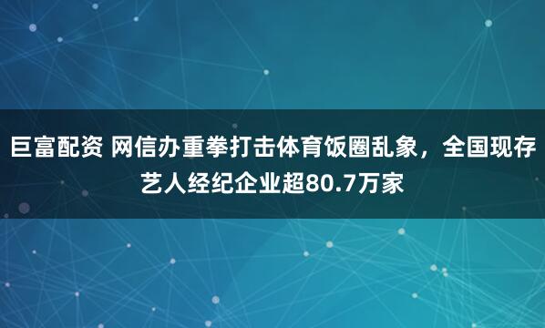 巨富配资 网信办重拳打击体育饭圈乱象，全国现存艺人经纪企业超80.7万家