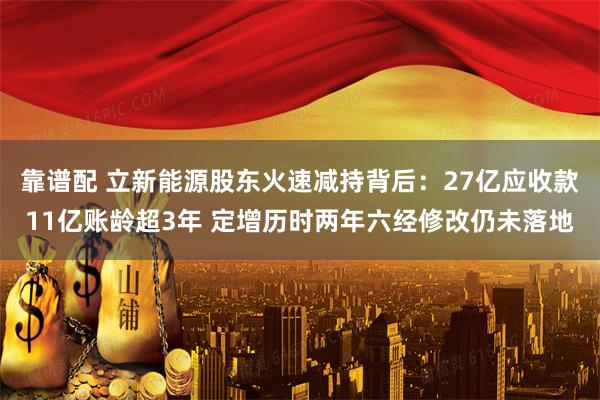 靠谱配 立新能源股东火速减持背后：27亿应收款11亿账龄超3年 定增历时两年六经修改仍未落地