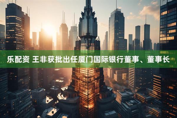 乐配资 王非获批出任厦门国际银行董事、董事长