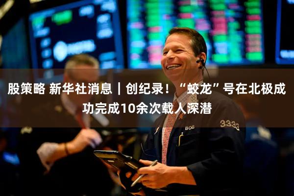 股策略 新华社消息｜创纪录！“蛟龙”号在北极成功完成10余次载人深潜