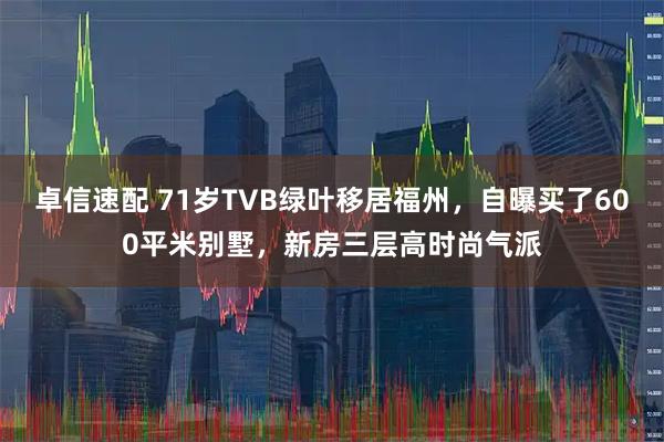 卓信速配 71岁TVB绿叶移居福州,自曝买了600平米别墅,新房三层高时尚气派