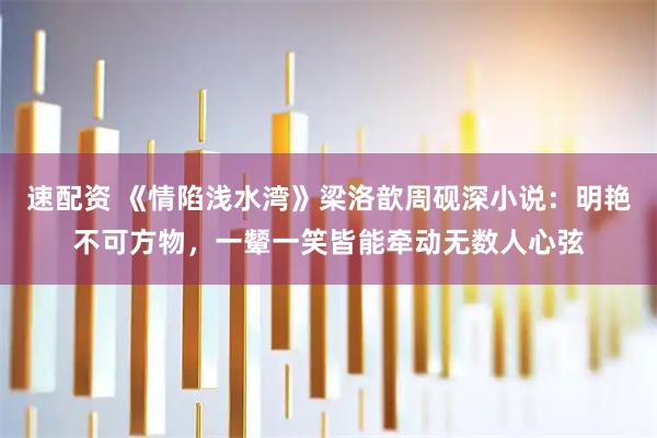 速配资 《情陷浅水湾》梁洛歆周砚深小说:明艳不可方物,一颦一笑皆能牵动无数人心弦