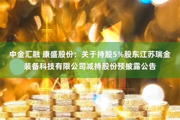 中金汇融 康盛股份：关于持股5%股东江苏瑞金装备科技有限公司减持股份预披露公告