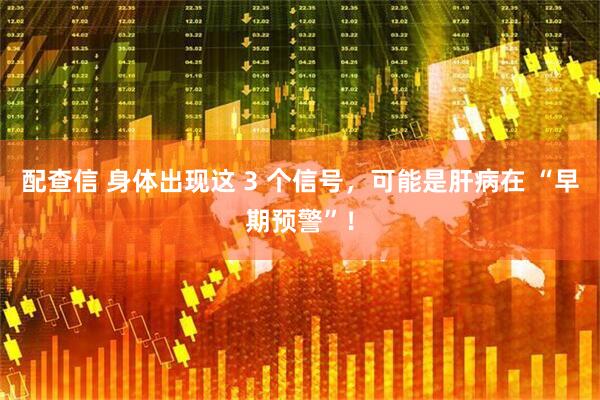 配查信 身体出现这 3 个信号,可能是肝病在 “早期预警”!