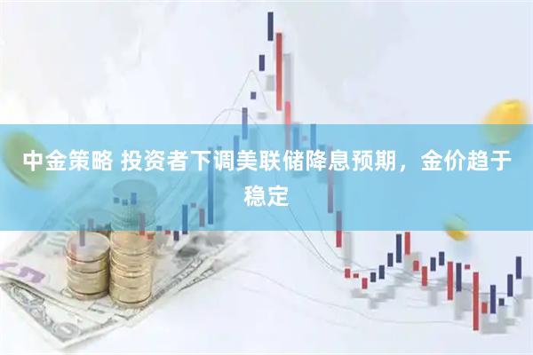 中金策略 投资者下调美联储降息预期,金价趋于稳定