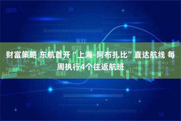 财富策略 东航首开“上海-阿布扎比”直达航线 每周执行4个往返航班