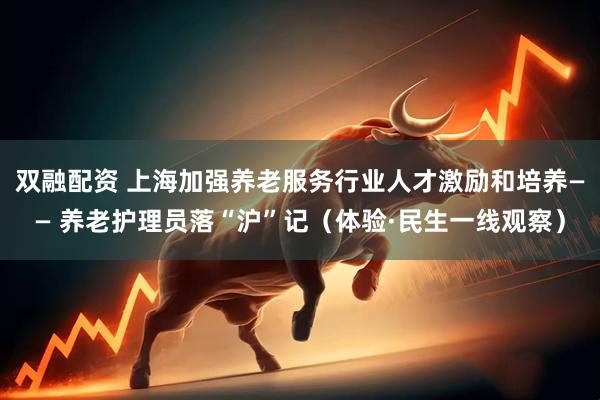 双融配资 上海加强养老服务行业人才激励和培养—— 养老护理员落“沪”记（体验·民生一线观察）