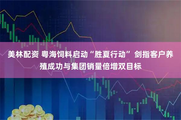美林配资 粤海饲料启动“胜夏行动” 剑指客户养殖成功与集团销量倍增双目标