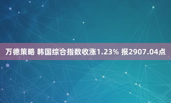 万德策略 韩国综合指数收涨1.23% 报2907.04点