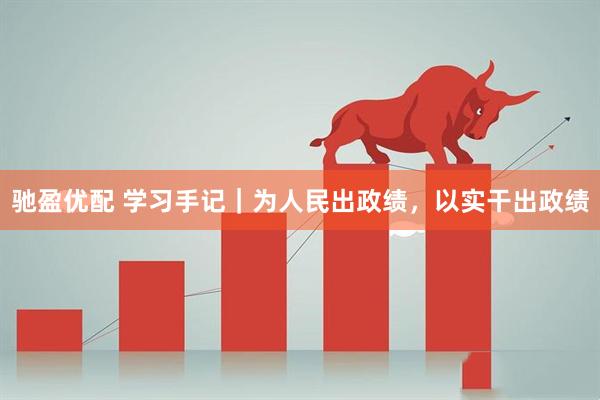 驰盈优配 学习手记|为人民出政绩,以实干出政绩