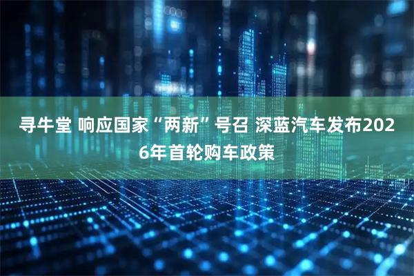 寻牛堂 响应国家“两新”号召 深蓝汽车发布2026年首轮购车政策