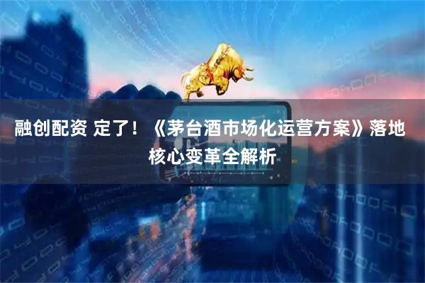 融创配资 定了！《茅台酒市场化运营方案》落地 核心变革全解析