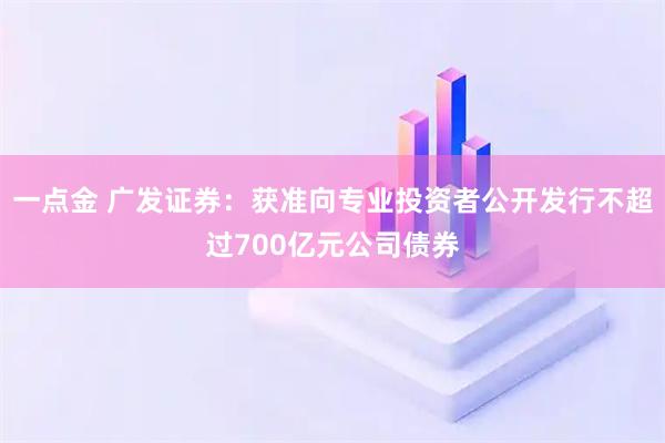 一点金 广发证券：获准向专业投资者公开发行不超过700亿元公司债券