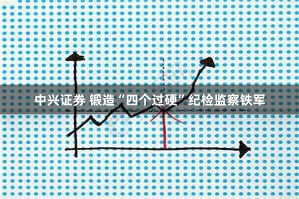 中兴证券 锻造“四个过硬”纪检监察铁军