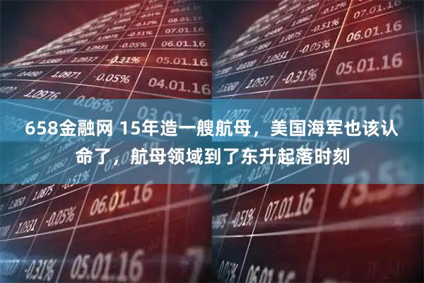 658金融网 15年造一艘航母,美国海军也该认命了,航母领域到了东升起落时刻