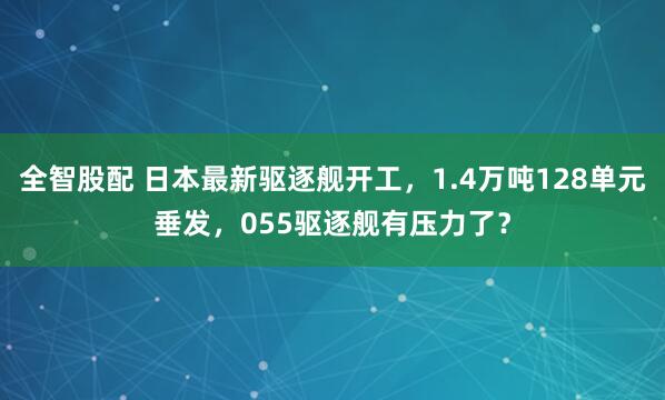 全智股配 日本最新驱逐舰开工,1.4万吨128单元垂发,055驱逐舰有压力了?