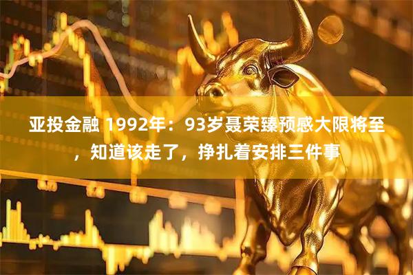 亚投金融 1992年:93岁聂荣臻预感大限将至,知道该走了,挣扎着安排三件事