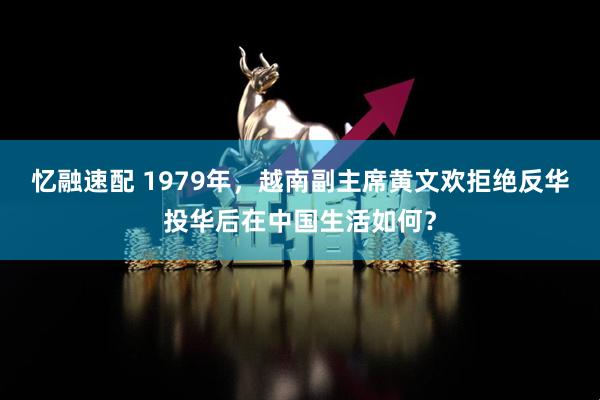 忆融速配 1979年,越南副主席黄文欢拒绝反华投华后在中国生活如何?