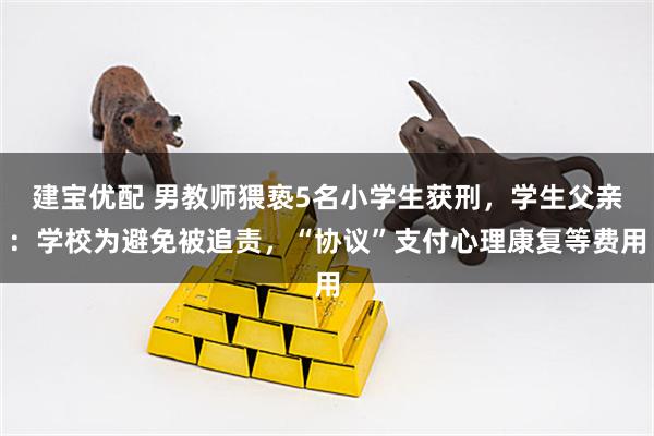建宝优配 男教师猥亵5名小学生获刑，学生父亲：学校为避免被追责，“协议”支付心理康复等费用
