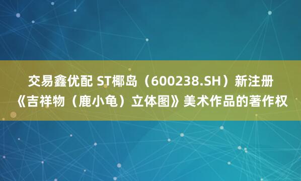 交易鑫优配 ST椰岛（600238.SH）新注册《吉祥物（鹿小龟）立体图》美术作品的著作权